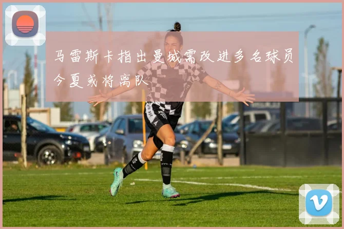 马雷斯卡指出曼城需改进多名球员今夏或将离队