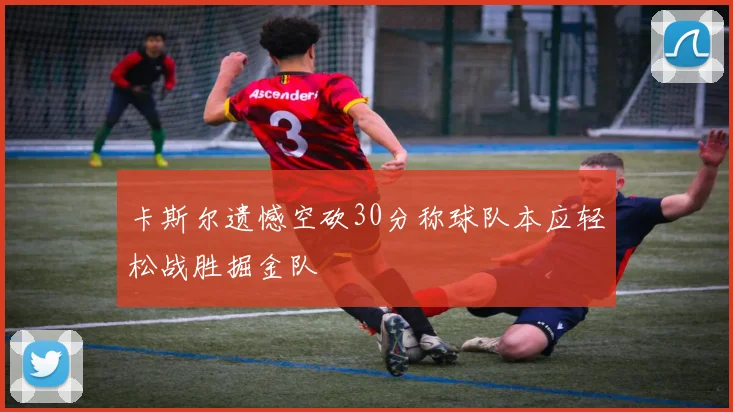 卡斯尔遗憾空砍30分称球队本应轻松战胜掘金队