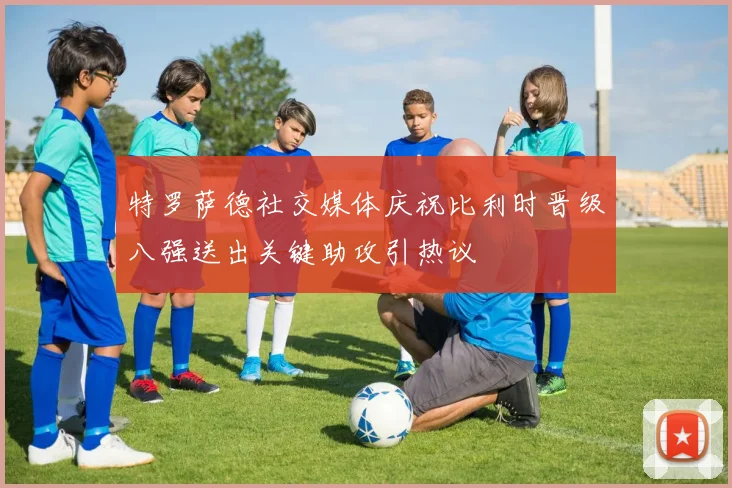 特罗萨德社交媒体庆祝比利时晋级八强送出关键助攻引热议