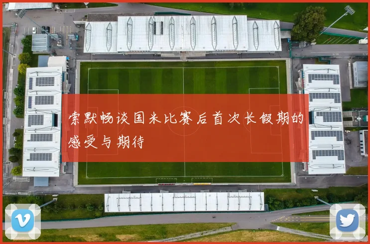 索默畅谈国米比赛后首次长假期的感受与期待