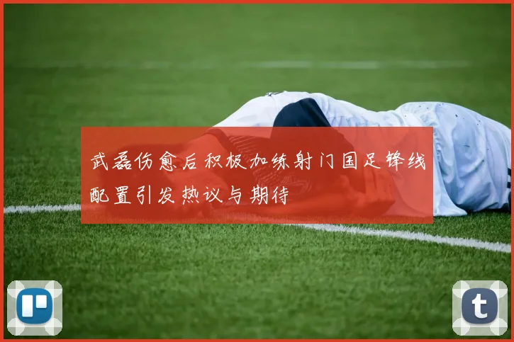 武磊伤愈后积极加练射门国足锋线配置引发热议与期待