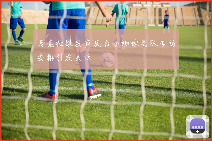马竞社媒发声反击小蜘蛛离队专访安排引发关注