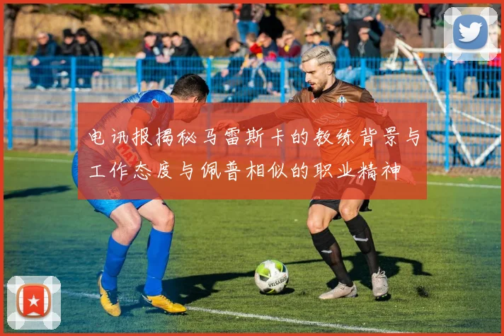 电讯报揭秘马雷斯卡的教练背景与工作态度与佩普相似的职业精神