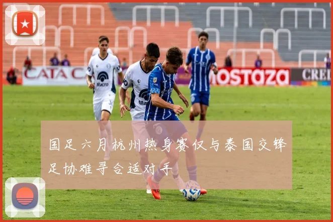 国足六月杭州热身赛仅与泰国交锋足协难寻合适对手