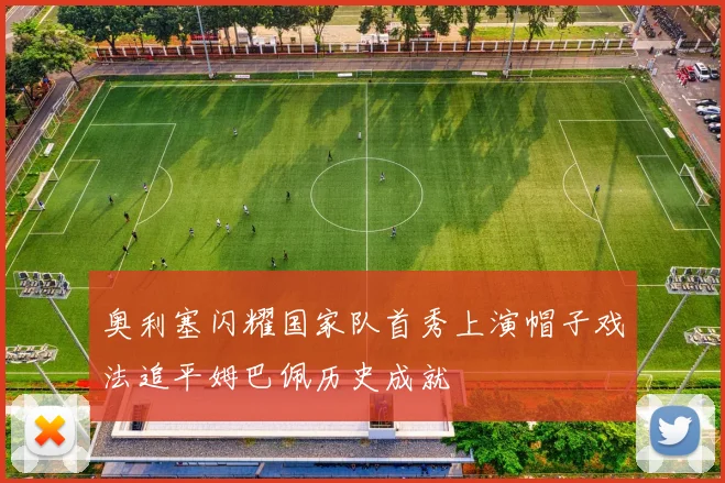 奥利塞闪耀国家队首秀上演帽子戏法追平姆巴佩历史成就