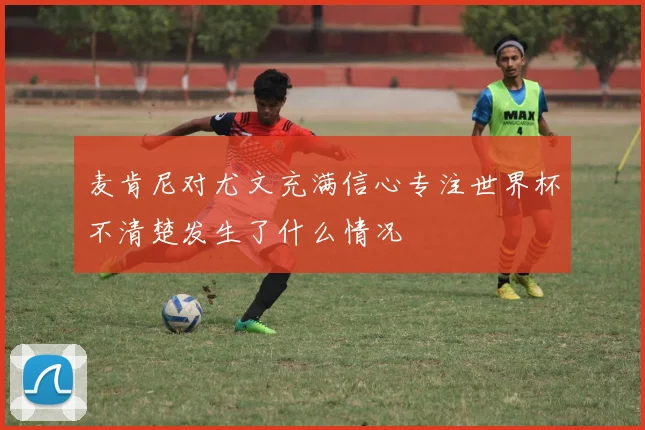 麦肯尼对尤文充满信心专注世界杯不清楚发生了什么情况