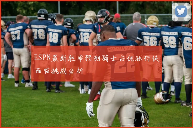 ESPN最新胜率预测骑士占优独行侠面临挑战分析