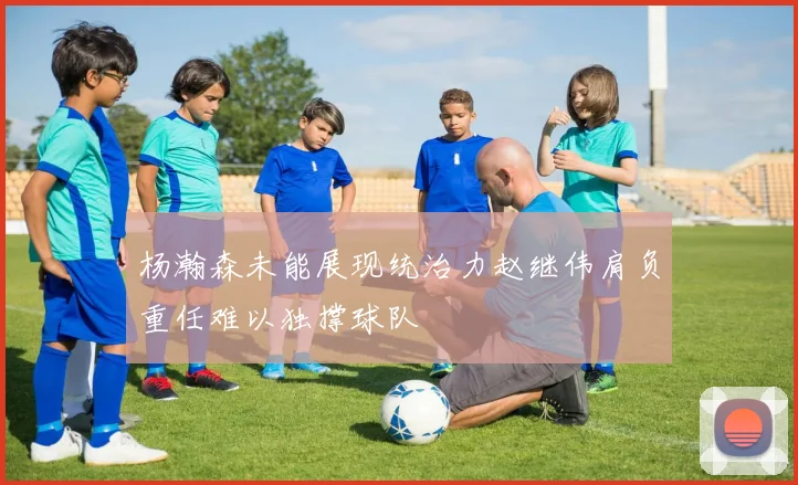 杨瀚森未能展现统治力赵继伟肩负重任难以独撑球队
