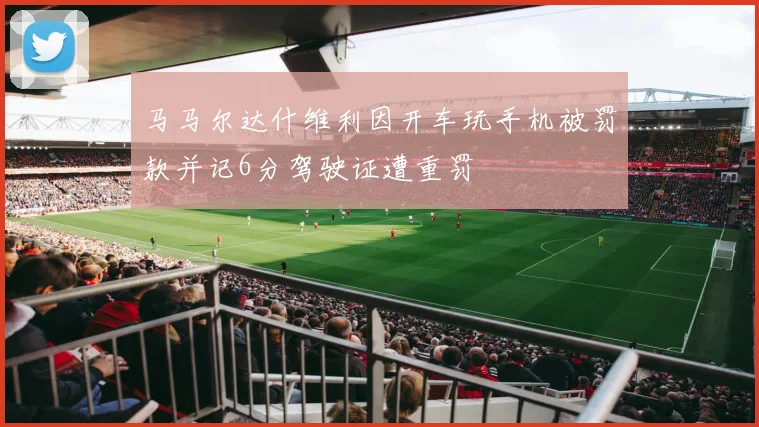 马马尔达什维利因开车玩手机被罚款并记6分驾驶证遭重罚