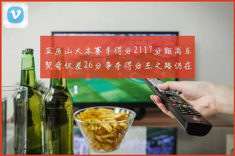 亚历山大本赛季得分2117分距离东契奇仅差26分争夺得分王之路仍在继续