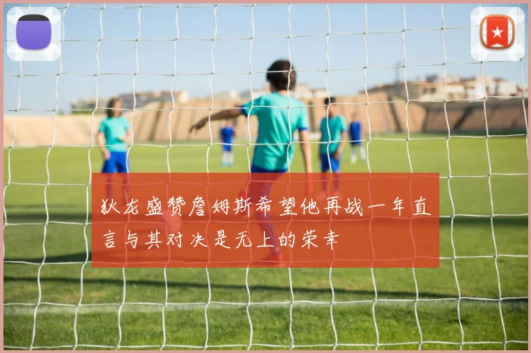 狄龙盛赞詹姆斯希望他再战一年直言与其对决是无上的荣幸