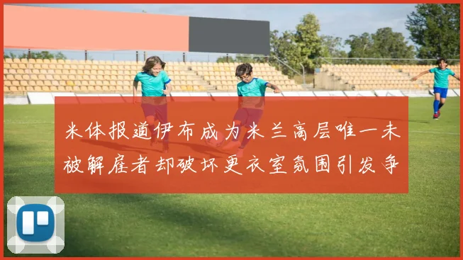米体报道伊布成为米兰高层唯一未被解雇者却破坏更衣室氛围引发争议