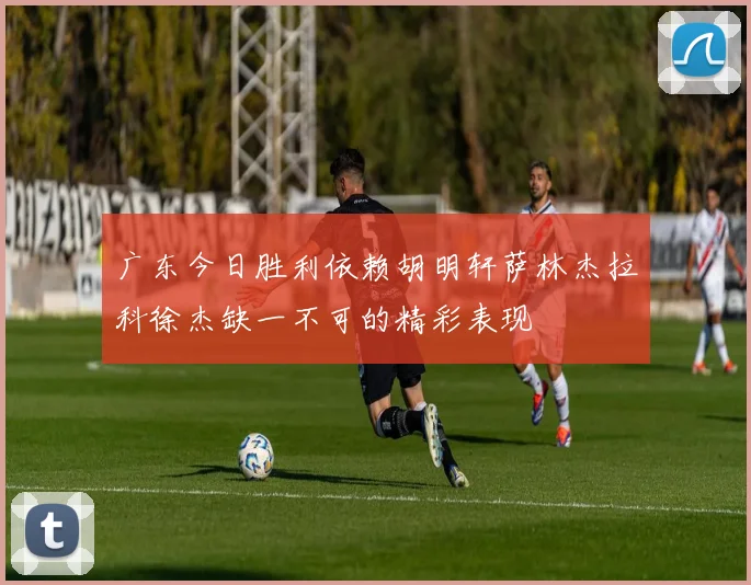 广东今日胜利依赖胡明轩萨林杰拉科徐杰缺一不可的精彩表现