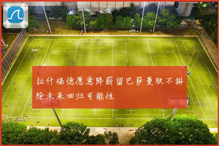 拉什福德愿意降薪留巴萨曼联不排除未来回归可能性