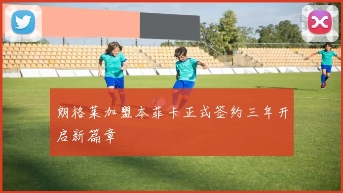朗格莱加盟本菲卡正式签约三年开启新篇章