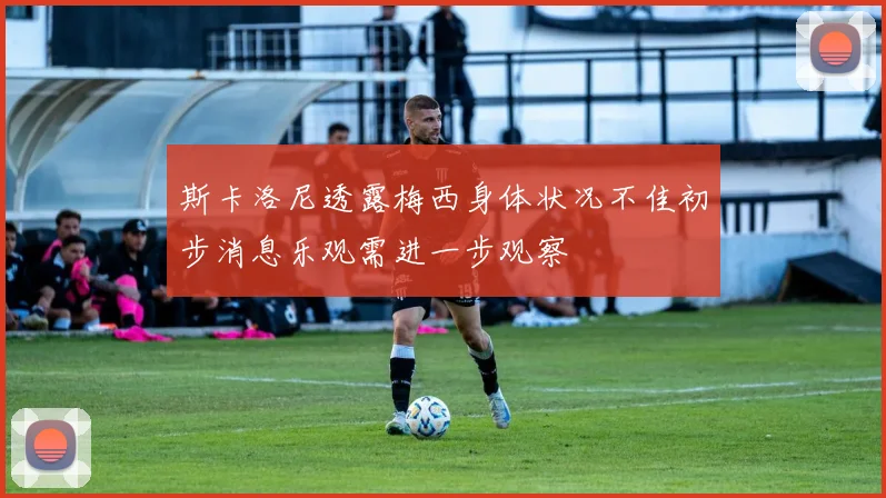 斯卡洛尼透露梅西身体状况不佳初步消息乐观需进一步观察