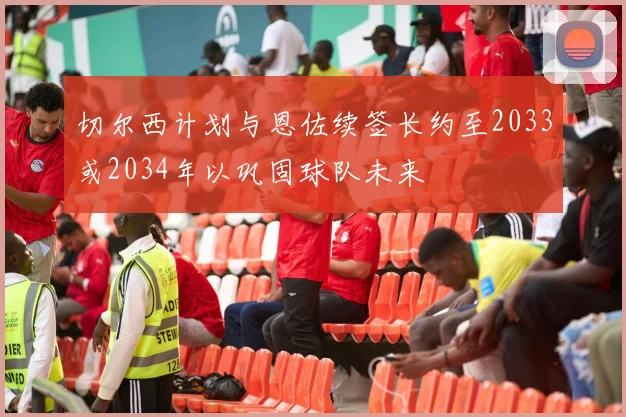 切尔西计划与恩佐续签长约至2033或2034年以巩固球队未来