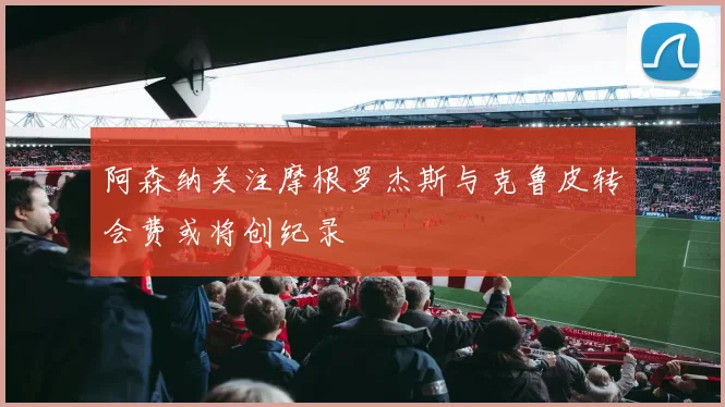 阿森纳关注摩根罗杰斯与克鲁皮转会费或将创纪录