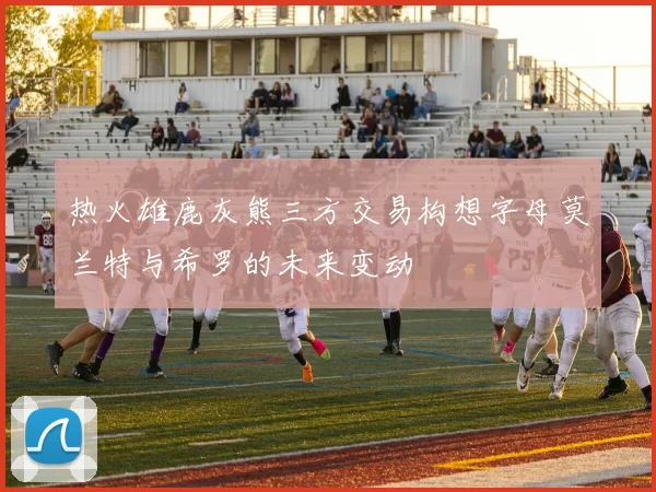 热火雄鹿灰熊三方交易构想字母莫兰特与希罗的未来变动