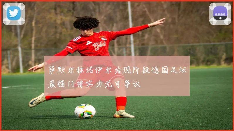 萨默尔称诺伊尔为现阶段德国足坛最强门将实力无可争议