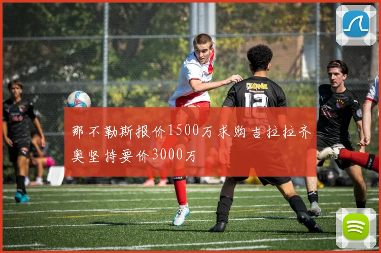 那不勒斯报价1500万求购吉拉拉齐奥坚持要价3000万