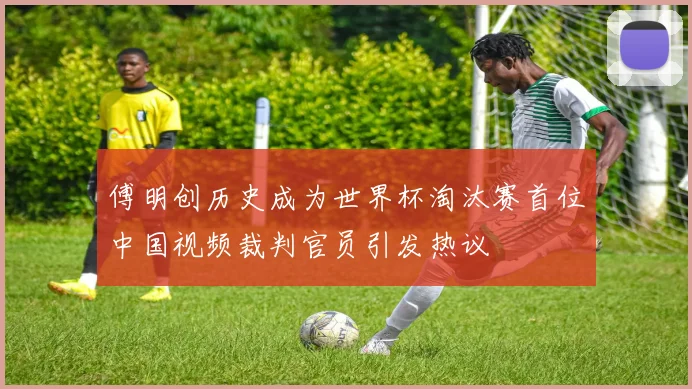 傅明创历史成为世界杯淘汰赛首位中国视频裁判官员引发热议