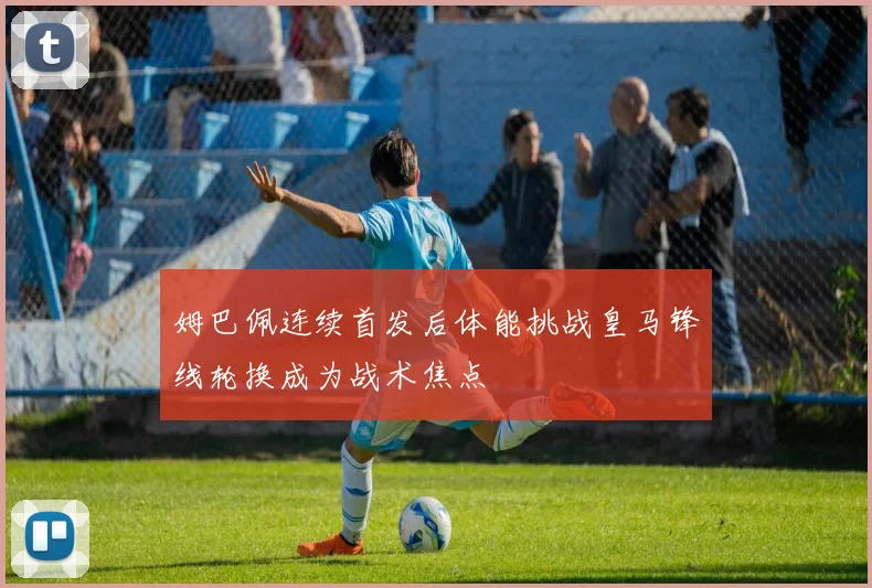 姆巴佩连续首发后体能挑战皇马锋线轮换成为战术焦点