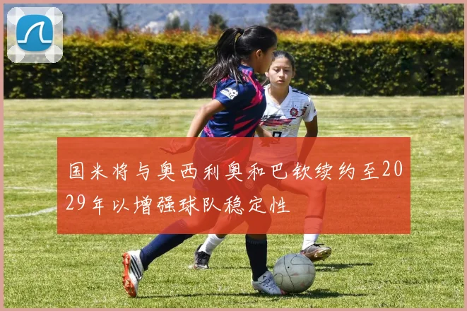 国米将与奥西利奥和巴钦续约至2029年以增强球队稳定性