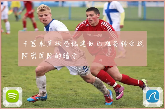 卡塞米罗状态低迷似已准备转会迈阿密国际的暗示