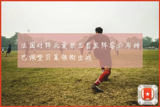 法国对阵北爱尔兰首发阵容公布姆巴佩登贝莱领衔出战