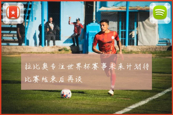 拉比奥专注世界杯赛事未来计划待比赛结束后再谈
